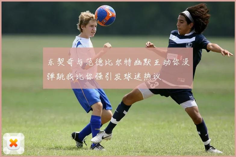 东契奇与范德比尔特幽默互动你没弹跳我比你强引发球迷热议