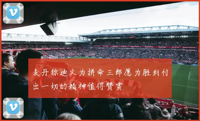 麦丹称迪文为拼命三郎愿为胜利付出一切的精神值得赞赏