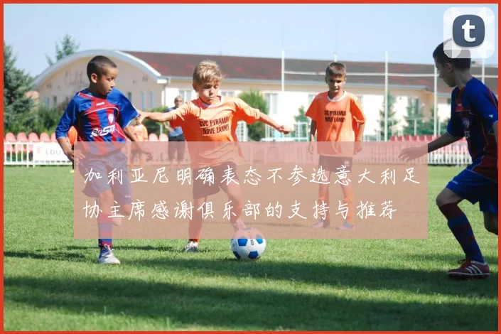 加利亚尼明确表态不参选意大利足协主席感谢俱乐部的支持与推荐