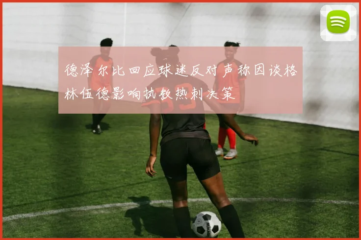 德泽尔比回应球迷反对声称因谈格林伍德影响执教热刺决策