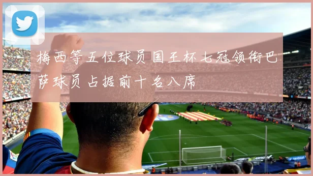 梅西等五位球员国王杯七冠领衔巴萨球员占据前十名八席