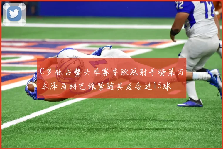C罗独占鳌头单赛季欧冠射手榜莱万本泽马姆巴佩紧随其后各进15球