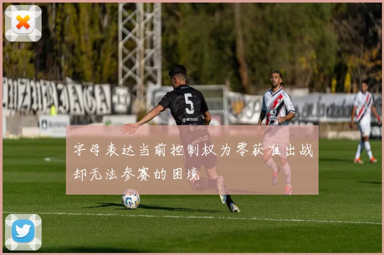 字母表达当前控制权为零获准出战却无法参赛的困境