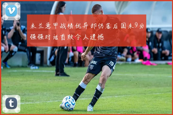 米兰意甲战绩优异却仍落后国米9分强强对话首败令人遗憾