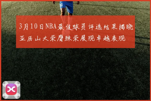 3月10日NBA最佳球员评选结果揭晓亚历山大荣膺殊荣展现卓越表现