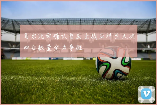 乌尔比希确认首发出战亚特兰大次回合较量全力争胜