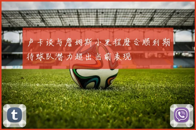 卢卡谈与詹姆斯小里程磨合顺利期待球队潜力超出当前表现