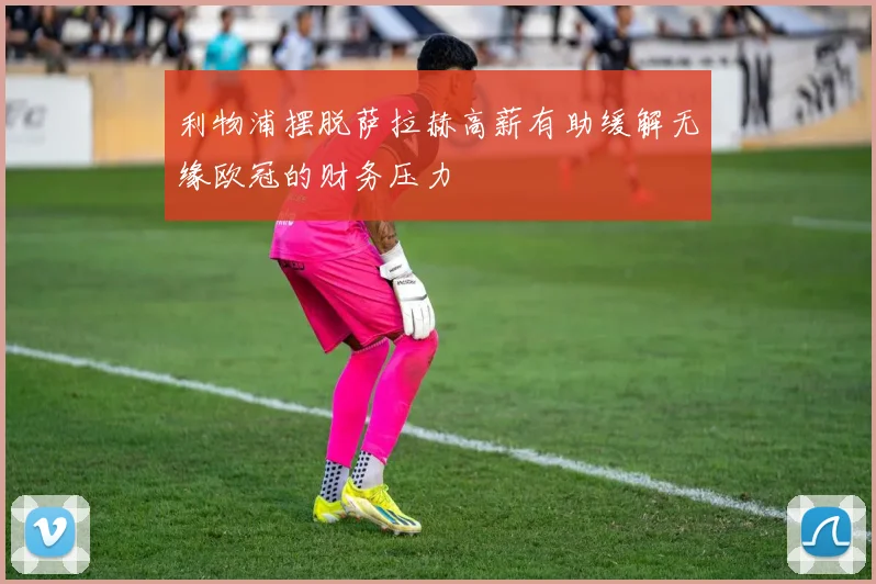 利物浦摆脱萨拉赫高薪有助缓解无缘欧冠的财务压力