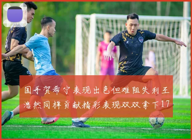 国手贺希宁表现出色但难阻失利王浩然同样贡献精彩表现双双拿下17分7板