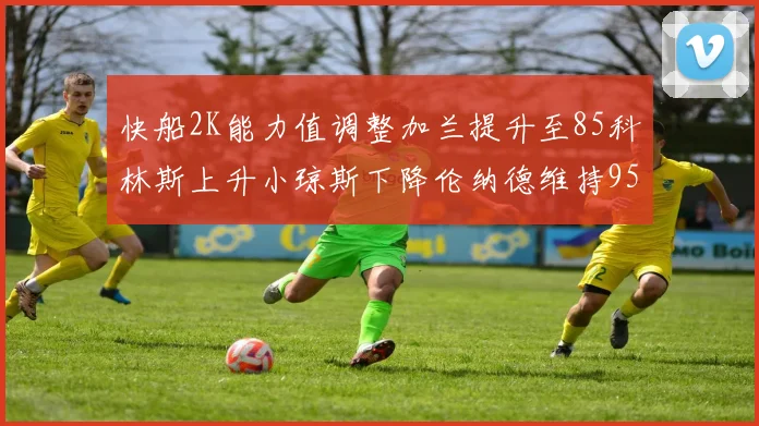 快船2K能力值调整加兰提升至85科林斯上升小琼斯下降伦纳德维持95不变