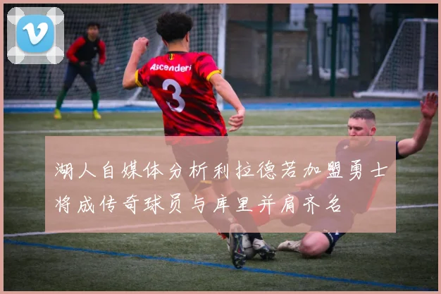 湖人自媒体分析利拉德若加盟勇士将成传奇球员与库里并肩齐名