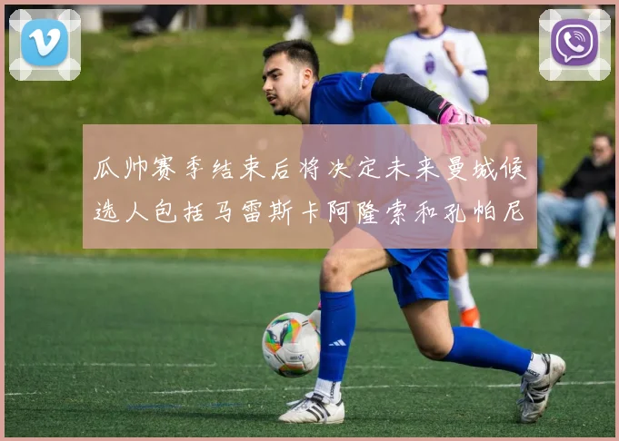 瓜帅赛季结束后将决定未来曼城候选人包括马雷斯卡阿隆索和孔帕尼