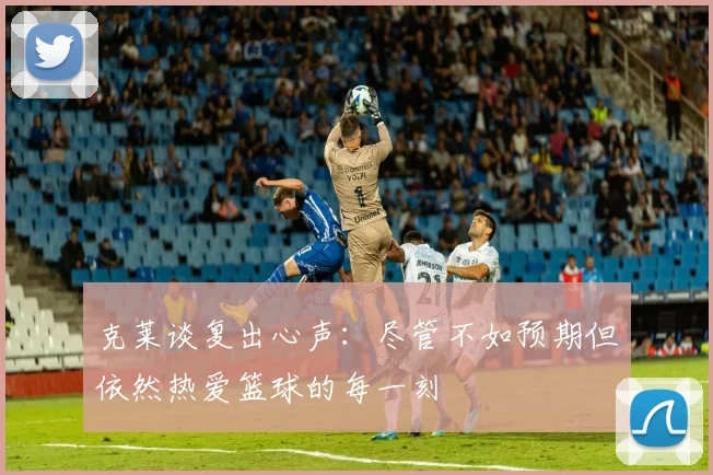 克莱谈复出心声：尽管不如预期但依然热爱篮球的每一刻